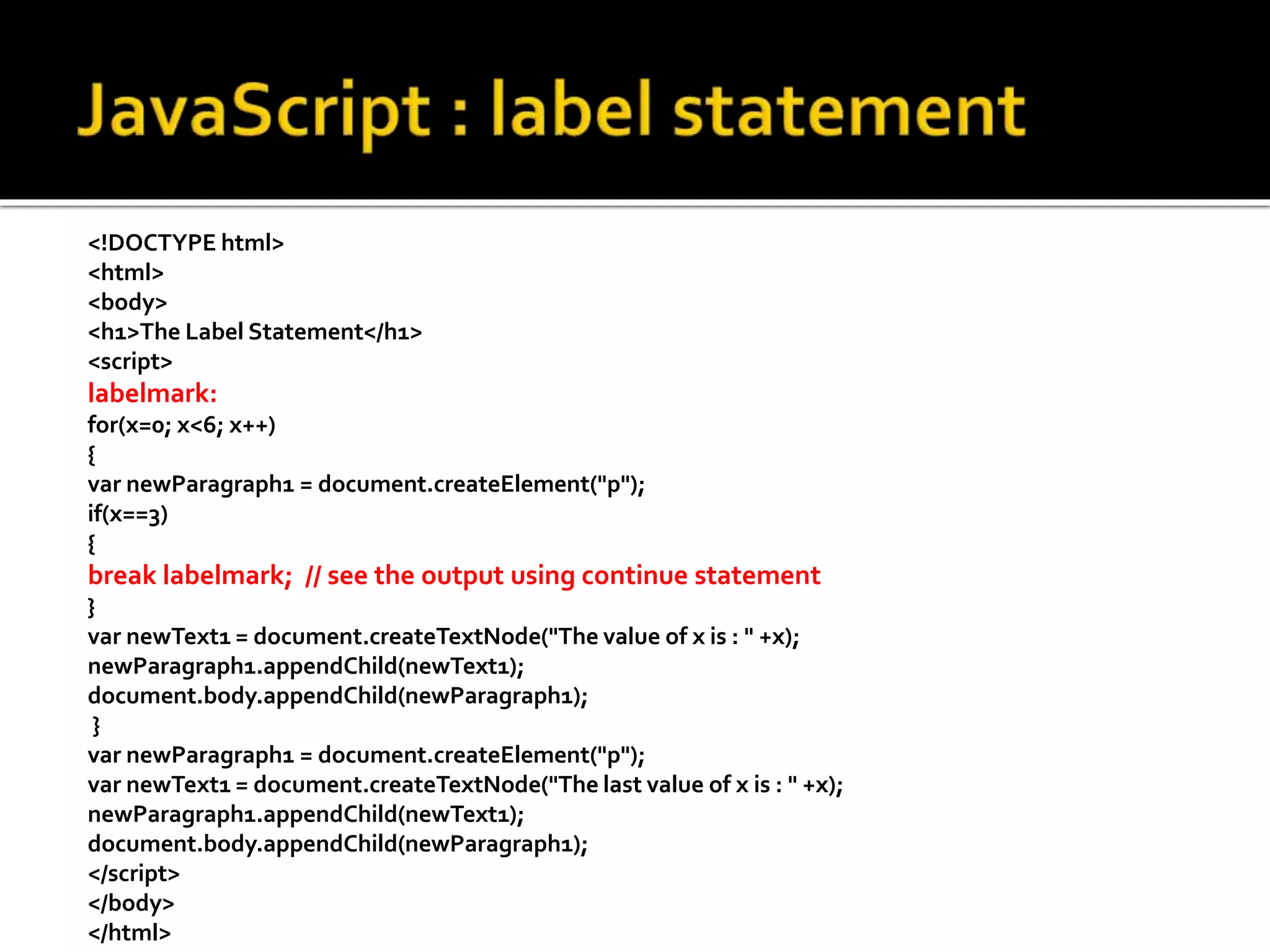 <!DOCTYPE html>
<html>
<body>
<h1>The Label Statement</h1>
<script>
labelmark:
for(x=0; x<6; x++)
{
var newParagraph1 = document.createElement("p");
if(x==3)
{
break labelmark; // see the output using continue statement
}
var newText1 = document.createTextNode("The value of x is : " +x);
newParagraph1.appendChild(newText1);
document.body.appendChild(newParagraph1);
}
var newParagraph1 = document.createElement("p");
var newText1 = document.createTextNode("The last value of x is : " +x);
newParagraph1.appendChild(newText1);
document.body.appendChild(newParagraph1);
</script>
</body>
</html>
 