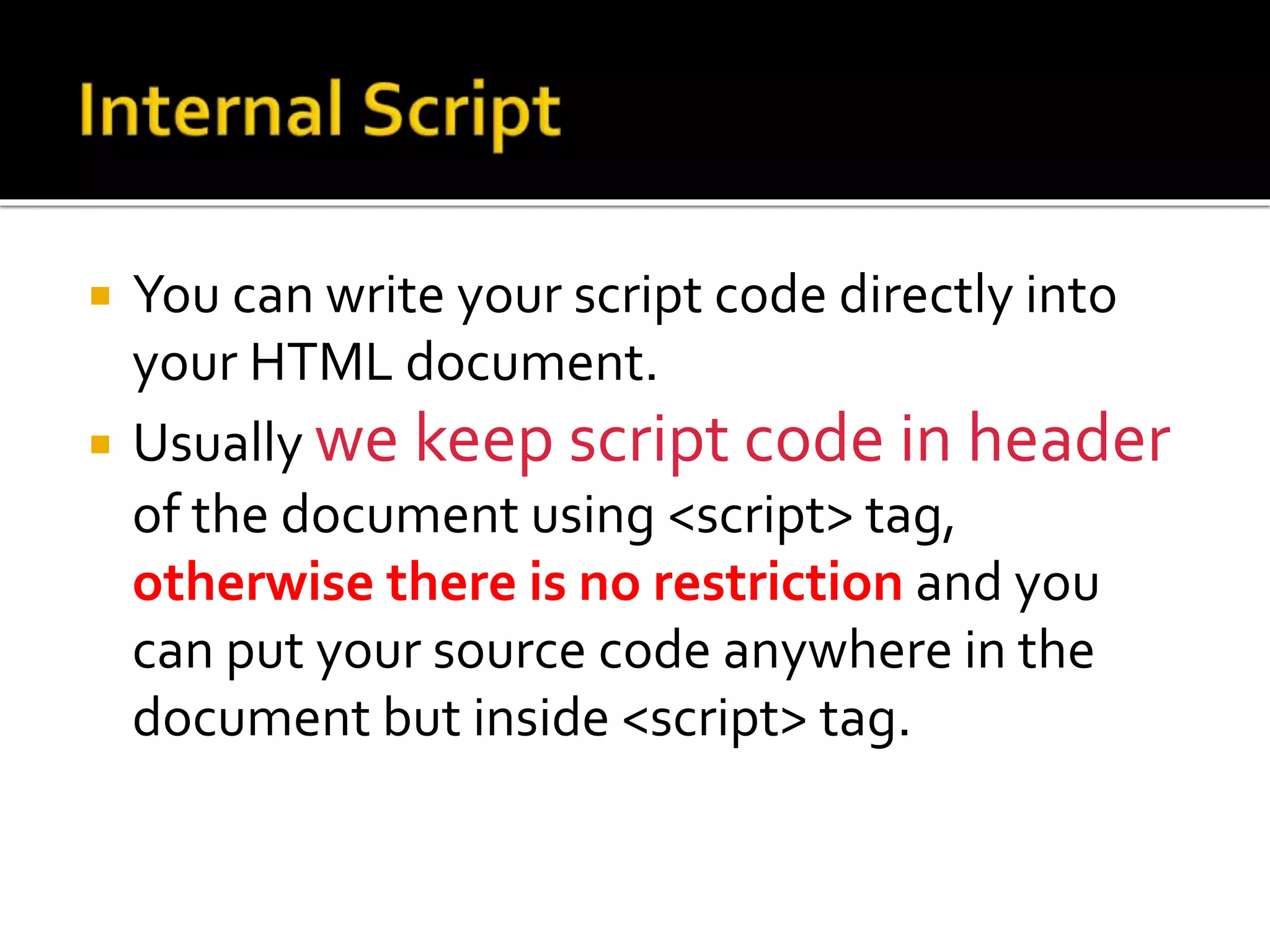  You can write your script code directly into
your HTML document.
 Usually we keep script code in header
of the document using <script> tag,
otherwise there is no restriction and you
can put your source code anywhere in the
document but inside <script> tag.
 