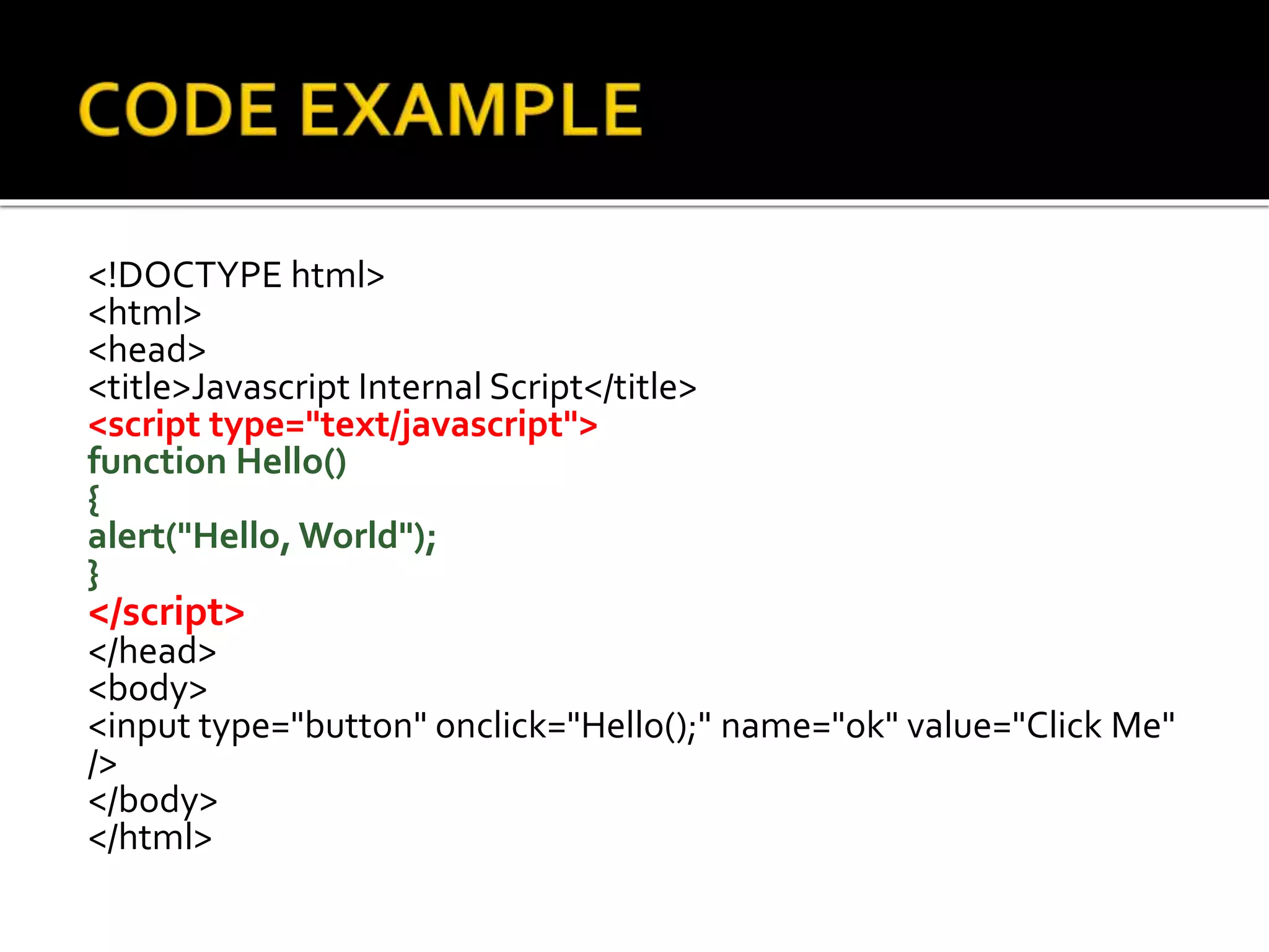 <!DOCTYPE html>
<html>
<head>
<title>Javascript Internal Script</title>
<script type="text/javascript">
function Hello()
{
alert("Hello, World");
}
</script>
</head>
<body>
<input type="button" onclick="Hello();" name="ok" value="Click Me"
/>
</body>
</html>
 