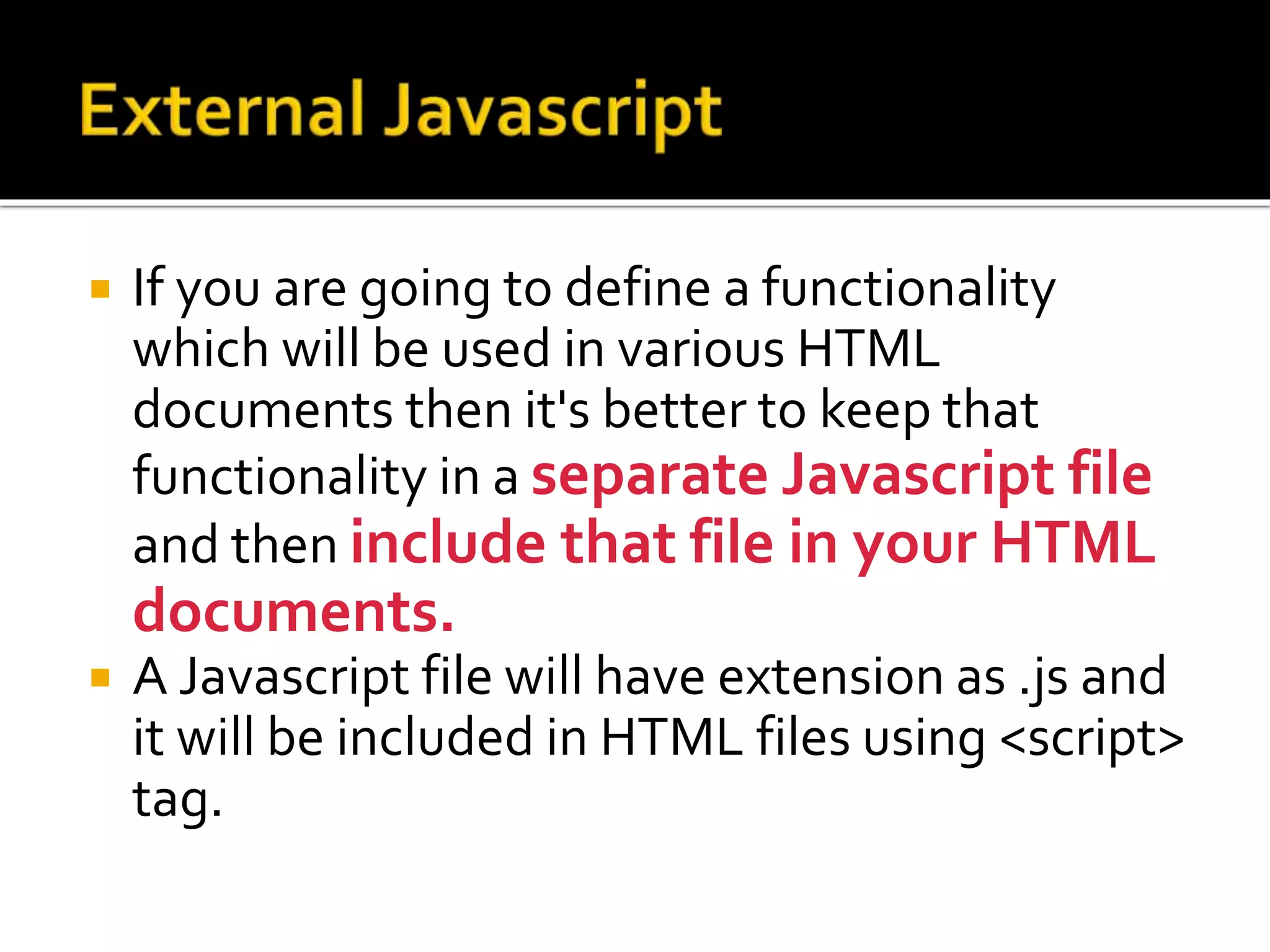  If you are going to define a functionality
which will be used in various HTML
documents then it's better to keep that
functionality in a separate Javascript file
and then include that file in your HTML
documents.
 A Javascript file will have extension as .js and
it will be included in HTML files using <script>
tag.
 