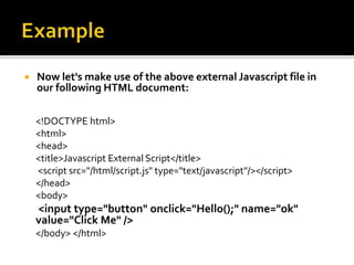  Now let's make use of the above external Javascript file in
our following HTML document:
<!DOCTYPE html>
<html>
<head>
<title>Javascript External Script</title>
<script src="/html/script.js" type="text/javascript"/></script>
</head>
<body>
<input type="button" onclick="Hello();" name="ok"
value="Click Me" />
</body> </html>
 