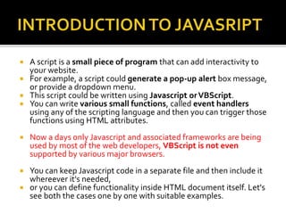  A script is a small piece of program that can add interactivity to
your website.
 For example, a script could generate a pop-up alert box message,
or provide a dropdown menu.
 This script could be written using Javascript orVBScript.
 You can write various small functions, called event handlers
using any of the scripting language and then you can trigger those
functions using HTML attributes.
 Now a days only Javascript and associated frameworks are being
used by most of the web developers, VBScript is not even
supported by various major browsers.
 You can keep Javascript code in a separate file and then include it
whereever it's needed,
 or you can define functionality inside HTML document itself. Let's
see both the cases one by one with suitable examples.
 