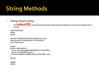  Finding a String in a String
 The indexOf() method returns the index of (the position of) the first occurrence of a specified text in
a string:
<!DOCTYPE html>
<html>
<body>
<p id="p1">Please locate where 'locate' occurs!.</p>
<button onclick="myFunction()">Try it</button>
<p id="demo"></p>
<script>
function myFunction() {
var str = document.getElementById("p1").innerHTML;
var pos = str.indexOf("locate");
document.getElementById("demo").innerHTML = pos;
}
</script>
</body>
</html>
 