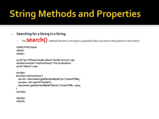  Searching for a String in a String
 The search() method searches a string for a specified value and returns the position of the match:
<!DOCTYPE html>
<html>
<body>
<p id="p1">Please locate where 'locate' occurs!.</p>
<button onclick="myFunction()">Try it</button>
<p id="demo"></p>
<script>
function myFunction() {
var str = document.getElementById("p1").innerHTML;
var pos = str.search("locate");
document.getElementById("demo").innerHTML = pos;
}
</script>
</body>
</html>
 