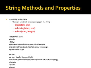  Extracting String Parts
 There are 3 methods for extracting a part of a string:
▪ slice(start, end)
▪ substring(start, end)
▪ substr(start, length)
<!DOCTYPE html>
<html>
<body>
<p>The slice() method extract a part of a string
and returns the extracted parts in a new string:</p>
<p id="demo"></p>
<script>
var str = "Apple, Banana, Kiwi";
document.getElementById("demo").innerHTML = str.slice(7,13);
</script>
</body>
</html>
 