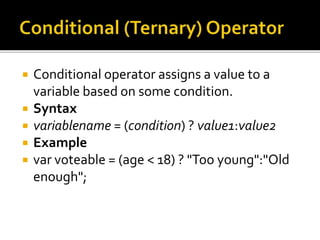  Conditional operator assigns a value to a
variable based on some condition.
 Syntax
 variablename = (condition) ? value1:value2
 Example
 var voteable = (age < 18) ? "Too young":"Old
enough";
 