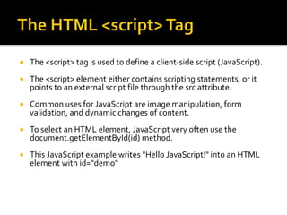 The <script> tag is used to define a client-side script (JavaScript).
 The <script> element either contains scripting statements, or it
points to an external script file through the src attribute.
 Common uses for JavaScript are image manipulation, form
validation, and dynamic changes of content.
 To select an HTML element, JavaScript very often use the
document.getElementById(id) method.
 This JavaScript example writes "Hello JavaScript!" into an HTML
element with id="demo"
 