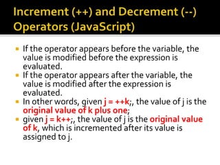  If the operator appears before the variable, the
value is modified before the expression is
evaluated.
 If the operator appears after the variable, the
value is modified after the expression is
evaluated.
 In other words, given j = ++k;, the value of j is the
original value of k plus one;
 given j = k++;, the value of j is the original value
of k, which is incremented after its value is
assigned to j.
 