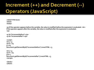 <!DOCTYPE html>
<html>
<body>
<p>If the operator appears before the variable, the value is modified before the expression is evaluated. <br>
If the operator appears after the variable, the value is modified after the expression is evaluated.
</p>
<p id="Incrementbefore"></p>
<p id="Incrementafter"></p>
<script>
var j = 3;
var k = 10;
j=++k;
document.getElementById("Incrementbefore").innerHTML = j;
var j = 3;
var k = 10;
j=k++;
document.getElementById("Incrementafter").innerHTML = j;
</script>
</body>
</html>
 