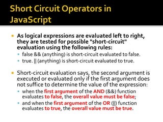  As logical expressions are evaluated left to right,
they are tested for possible "short-circuit"
evaluation using the following rules:
 false && (anything) is short-circuit evaluated to false.
 true. || (anything) is short-circuit evaluated to true.
 Short-circuit evaluation says, the second argument is
executed or evaluated only if the first argument does
not suffice to determine the value of the expression:
 when the first argument of the AND (&&) function
evaluates to false, the overall value must be false;
 and when the first argument of the OR (||) function
evaluates to true, the overall value must be true.
 