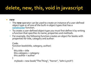  new
 The new operator can be used to create an instance of a user-defined
object type or of one of the built-in object types that has a
constructor function.
 To create a user-defined object type you must first define it by writing
a function that specifies its name, properties and methods.
 For example, the following function creates an object for books with
properties for title, category and author:
Code:
function book(title, category, author)
{
this.title = title
this.category = category
this.author = author
}
mybook = new book("TheThing", "horror", "John Lynch")
 