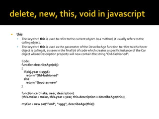  this
 The keyword this is used to refer to the current object. In a method, it usually refers to the
calling object.
 The keyword this is used as the parameter of the DescribeAge function to refer to whichever
object is calling it, as seen in the final bit of code which creates a specific instance of the Car
object whose Description property will now contain the string "Old-fashioned":
Code:
function describeAge(obj)
{
if(obj.year < 1996)
return "Old-fashioned"
else
return "Good-as-new"
}
function car(make, year, description)
{this.make = make, this.year = year, this.description = describeAge(this)}
myCar = new car("Ford", "1993", describeAge(this))
 
