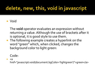  Void
The void operator evaluates an expression without
returning a value. Although the use of brackets after it
is optional, it is good style to use them.
 The following example creates a hyperlink on the
word "green" which, when clicked, changes the
background color to light green:
Code:
 <a
href="javascript:void(document.bgColor='lightgreen')">green</a>
 