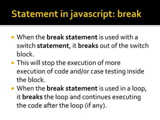 When the break statement is used with a
switch statement, it breaks out of the switch
block.
 This will stop the execution of more
execution of code and/or case testing inside
the block.
 When the break statement is used in a loop,
it breaks the loop and continues executing
the code after the loop (if any).
 