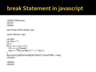 <!DOCTYPE html>
<html>
<body>
<p>A loop with a break.</p>
<p id="demo"></p>
<script>
var text = "";
var i;
for (i = 0; i < 10; i++) {
if (i === 3) { break; }
text += "The number is " + i + "<br>";
}
document.getElementById("demo").innerHTML = text;
</script>
</body>
</html>
 