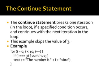  The continue statement breaks one iteration
(in the loop), if a specified condition occurs,
and continues with the next iteration in the
loop.
 This example skips the value of 3:
 Example
for (i = 0; i < 10; i++) {
if (i === 3) { continue; }
text += "The number is " + i + "<br>";
}
 