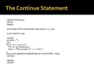 <!DOCTYPE html>
<html>
<body>
<p>A loop which will skip the step where i = 3.</p>
<p id="demo"></p>
<script>
var text = "";
var i;
for (i = 0; i < 10; i++) {
if (i === 3) { continue; }
text += "The number is " + i + "<br>";
}
document.getElementById("demo").innerHTML = text;
</script>
</body>
</html>
 