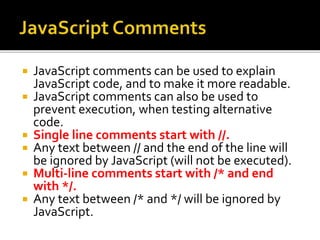  JavaScript comments can be used to explain
JavaScript code, and to make it more readable.
 JavaScript comments can also be used to
prevent execution, when testing alternative
code.
 Single line comments start with //.
 Any text between // and the end of the line will
be ignored by JavaScript (will not be executed).
 Multi-line comments start with /* and end
with */.
 Any text between /* and */ will be ignored by
JavaScript.
 