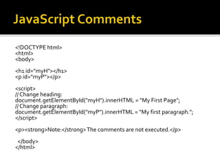<!DOCTYPE html>
<html>
<body>
<h1 id="myH"></h1>
<p id="myP"></p>
<script>
// Change heading:
document.getElementById("myH").innerHTML = "My First Page";
// Change paragraph:
document.getElementById("myP").innerHTML = "My first paragraph.";
</script>
<p><strong>Note:</strong>The comments are not executed.</p>
</body>
</html>
 