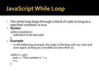  The while loop loops through a block of code as long as a
specified condition is true.
 Syntax
while (condition) {
code block to be executed
}
 Example
 In the following example, the code in the loop will run, over and
over again, as long as a variable (i) is less than 10:
while (i < 10) {
text += "The number is " + i;
i++;
}
 