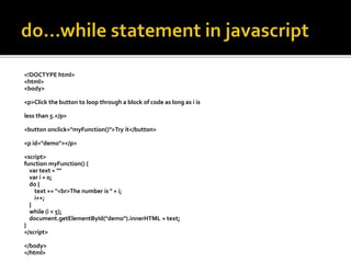 <!DOCTYPE html>
<html>
<body>
<p>Click the button to loop through a block of code as long as i is
less than 5.</p>
<button onclick="myFunction()">Try it</button>
<p id="demo"></p>
<script>
function myFunction() {
var text = ""
var i = 0;
do {
text += "<br>The number is " + i;
i++;
}
while (i < 5);
document.getElementById("demo").innerHTML = text;
}
</script>
</body>
</html>
 