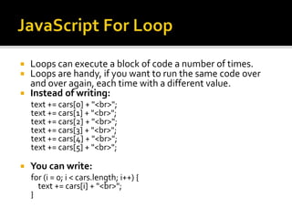  Loops can execute a block of code a number of times.
 Loops are handy, if you want to run the same code over
and over again, each time with a different value.
 Instead of writing:
text += cars[0] + "<br>";
text += cars[1] + "<br>";
text += cars[2] + "<br>";
text += cars[3] + "<br>";
text += cars[4] + "<br>";
text += cars[5] + "<br>";
 You can write:
for (i = 0; i < cars.length; i++) {
text += cars[i] + "<br>";
}
 