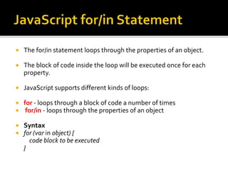  The for/in statement loops through the properties of an object.
 The block of code inside the loop will be executed once for each
property.
 JavaScript supports different kinds of loops:
 for - loops through a block of code a number of times
 for/in - loops through the properties of an object
 Syntax
 for (var in object) {
code block to be executed
}
 
