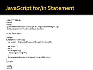 <!DOCTYPE html>
<html>
<body>
<p>Click the button to loop through the properties of an object.</p>
<button onclick="myFunction()">Try it</button>
<p id="demo"></p>
<script>
function myFunction() {
var person = {fname:"Arti", lname:"Gavas", city:"Airoli"};
var text = "";
var x;
for (x in person) {
text += person[x] + " ";
}
document.getElementById("demo").innerHTML = text;
}
</script>
</body>
</html>
 