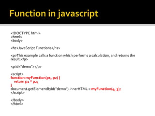 <!DOCTYPE html>
<html>
<body>
<h1>JavaScript Functions</h1>
<p>This example calls a function which performs a calculation, and returns the
result:</p>
<p id="demo"></p>
<script>
function myFunction(p1, p2) {
return p1 * p2;
}
document.getElementById("demo").innerHTML = myFunction(4, 3);
</script>
</body>
</html>
 