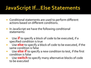  Conditional statements are used to perform different
actions based on different conditions.
 In JavaScript we have the following conditional
statements:
 Use if to specify a block of code to be executed, if a
specified condition is true
 Use else to specify a block of code to be executed, if the
same condition is false
 Use else if to specify a new condition to test, if the first
condition is false
 Use switch to specify many alternative blocks of code
to be executed
 