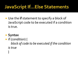  Use the if statement to specify a block of
JavaScript code to be executed if a condition
is true.
 Syntax
 if (condition) {
block of code to be executed if the condition
is true
}
 