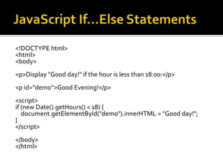 <!DOCTYPE html>
<html>
<body>
<p>Display "Good day!" if the hour is less than 18:00:</p>
<p id="demo">Good Evening!</p>
<script>
if (new Date().getHours() < 18) {
document.getElementById("demo").innerHTML = "Good day!";
}
</script>
</body>
</html>
 