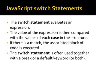  The switch statement evaluates an
expression.
 The value of the expression is then compared
with the values of each case in the structure.
 If there is a match, the associated block of
code is executed.
 The switch statement is often used together
with a break or a default keyword (or both).
 