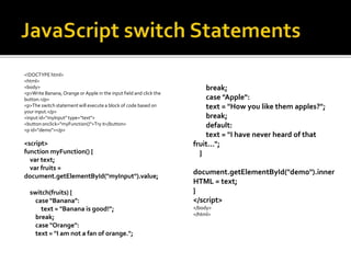<!DOCTYPE html>
<html>
<body>
<p>Write Banana, Orange or Apple in the input field and click the
button.</p>
<p>The switch statement will execute a block of code based on
your input.</p>
<input id="myInput" type="text">
<button onclick="myFunction()">Try it</button>
<p id="demo"></p>
<script>
function myFunction() {
var text;
var fruits =
document.getElementById("myInput").value;
switch(fruits) {
case "Banana":
text = "Banana is good!";
break;
case "Orange":
text = "I am not a fan of orange.";
break;
case "Apple":
text = "How you like them apples?";
break;
default:
text = "I have never heard of that
fruit...";
}
document.getElementById("demo").inner
HTML = text;
}
</script>
</body>
</html>
 