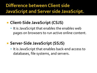  Client-Side JavaScript (CSJS)
 It is JavaScript that enables the enables web
pages on browsers to run active online content.
 Server-Side JavaScript (SSJS)
 It is JavaScript that enables back-end access to
databases, file systems, and servers.
 