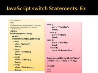 <!DOCTYPE html>
<html>
<body>
<p>Click the button to display what day it is today.</p>
<button onclick="myFunction()">Try it</button>
<p id="demo"></p>
<script>
function myFunction() {
var day;
switch (new Date().getDay()) {
case 0:
day = "Sunday";
break;
case 1:
day = "Monday";
break;
case 2:
day = "Tuesday";
break;
case 3:
day = "Wednesday";
break;
case 4:
day = "Thursday";
break;
case 5:
day = "Friday";
break;
case 6:
day = "Saturday";
break;
default:
day = "Unknown Day";
}
document.getElementById("demo"
).innerHTML = "Today is " + day;
}
</script>
</body>
</html>
 