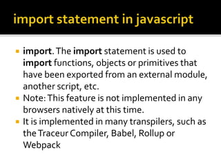  import.The import statement is used to
import functions, objects or primitives that
have been exported from an external module,
another script, etc.
 Note:This feature is not implemented in any
browsers natively at this time.
 It is implemented in many transpilers, such as
theTraceur Compiler, Babel, Rollup or
Webpack
 