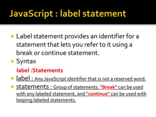  Label statement provides an identifier for a
statement that lets you refer to it using a
break or continue statement.
 Syntax
label :Statements
 label : Any JavaScript identifier that is not a reserved word.
 statements : Group of statements. "Break" can be used
with any labeled statement, and "continue" can be used with
looping labeled statements.
 