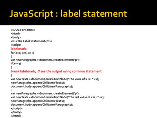 <!DOCTYPE html>
<html>
<body>
<h1>The Label Statement</h1>
<script>
labelmark:
for(x=0; x<6; x++)
{
var newParagraph1 = document.createElement("p");
if(x==3)
{
break labelmark; // see the output using continue statement
}
var newText1 = document.createTextNode("The value of x is : " +x);
newParagraph1.appendChild(newText1);
document.body.appendChild(newParagraph1);
}
var newParagraph1 = document.createElement("p");
var newText1 = document.createTextNode("The last value of x is : " +x);
newParagraph1.appendChild(newText1);
document.body.appendChild(newParagraph1);
</script>
</body>
</html>
 