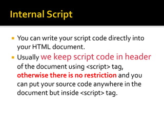  You can write your script code directly into
your HTML document.
 Usually we keep script code in header
of the document using <script> tag,
otherwise there is no restriction and you
can put your source code anywhere in the
document but inside <script> tag.
 