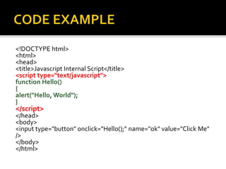 <!DOCTYPE html>
<html>
<head>
<title>Javascript Internal Script</title>
<script type="text/javascript">
function Hello()
{
alert("Hello, World");
}
</script>
</head>
<body>
<input type="button" onclick="Hello();" name="ok" value="Click Me"
/>
</body>
</html>
 