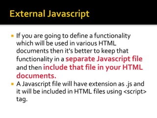  If you are going to define a functionality
which will be used in various HTML
documents then it's better to keep that
functionality in a separate Javascript file
and then include that file in your HTML
documents.
 A Javascript file will have extension as .js and
it will be included in HTML files using <script>
tag.
 