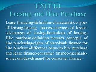 Lease financing-definition-characteristics-types
of leasing-leasing process-services of lessor-
advantages of leasing-limitations of leasing-
Hire purchase-definition-features concepts of
hire purchasing-rights of hirer-bank finance for
hire purchase-difference between hire purchase
and lease finance-consumer finance-mechanic-
source-modes-demand for consumer finance.
 