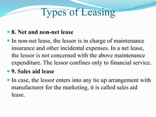 Types of Leasing
 8. Net and non-net lease
 In non-net lease, the lessor is in charge of maintenance
insurance and other incidental expenses. In a net lease,
the lessor is not concerned with the above maintenance
expenditure. The lessor confines only to financial service.
 9. Sales aid lease
 In case, the lessor enters into any tie up arrangement with
manufacturer for the marketing, it is called sales aid
lease.
 