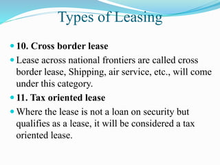 Types of Leasing
 10. Cross border lease
 Lease across national frontiers are called cross
border lease, Shipping, air service, etc., will come
under this category.
 11. Tax oriented lease
 Where the lease is not a loan on security but
qualifies as a lease, it will be considered a tax
oriented lease.
 