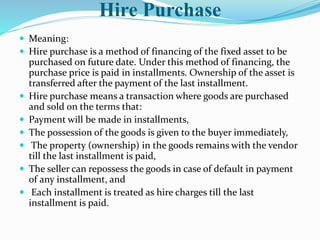 Hire Purchase
 Meaning:
 Hire purchase is a method of financing of the fixed asset to be
purchased on future date. Under this method of financing, the
purchase price is paid in installments. Ownership of the asset is
transferred after the payment of the last installment.
 Hire purchase means a transaction where goods are purchased
and sold on the terms that:
 Payment will be made in installments,
 The possession of the goods is given to the buyer immediately,
 The property (ownership) in the goods remains with the vendor
till the last installment is paid,
 The seller can repossess the goods in case of default in payment
of any installment, and
 Each installment is treated as hire charges till the last
installment is paid.
 