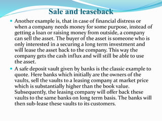 Sale and leaseback
 Another example is, that in case of financial distress or
when a company needs money for some purpose, instead of
getting a loan or raising money from outside, a company
can sell the asset. The buyer of the asset is someone who is
only interested in a securing a long term investment and
will lease the asset back to the company. This way the
company gets the cash influx and will still be able to use
the asset.
 A safe deposit vault given by banks is the classic example to
quote. Here banks which initially are the owners of the
vaults, sell the vaults to a leasing company at market price
which is substantially higher than the book value.
Subsequently, the leasing company will offer back these
vaults to the same banks on long term basis. The banks will
then sub-lease these vaults to its customers.
 