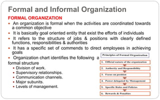 Formal and Informal Organization
FORMAL ORGANIZATION
 An organization is formal when the activities are coordinated towards
a common objective
 It is basically goal oriented entity that exist the efforts of individuals
 It refers to the structure of jobs & positions with clearly defined
functions, responsibilities & authorities
 It has a specific set of commends to direct employees in achieving
goals
 Organization chart identifies the following aspects of
formal structure
 Division of work.
 Supervisory relationships.
 Communication channels.
 Major subunits.
 Levels of management.
 