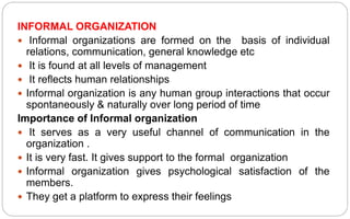 INFORMAL ORGANIZATION
 Informal organizations are formed on the basis of individual
relations, communication, general knowledge etc
 It is found at all levels of management
 It reflects human relationships
 Informal organization is any human group interactions that occur
spontaneously & naturally over long period of time
Importance of Informal organization
 It serves as a very useful channel of communication in the
organization .
 It is very fast. It gives support to the formal organization
 Informal organization gives psychological satisfaction of the
members.
 They get a platform to express their feelings
 