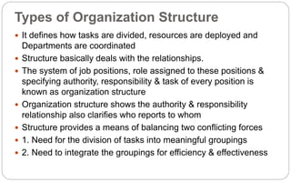Types of Organization Structure
 It defines how tasks are divided, resources are deployed and
Departments are coordinated
 Structure basically deals with the relationships.
 The system of job positions, role assigned to these positions &
specifying authority, responsibility & task of every position is
known as organization structure
 Organization structure shows the authority & responsibility
relationship also clarifies who reports to whom
 Structure provides a means of balancing two conflicting forces
 1. Need for the division of tasks into meaningful groupings
 2. Need to integrate the groupings for efficiency & effectiveness
 
